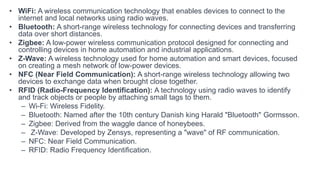 • WiFi: A wireless communication technology that enables devices to connect to the
internet and local networks using radio waves.
• Bluetooth: A short-range wireless technology for connecting devices and transferring
data over short distances.
• Zigbee: A low-power wireless communication protocol designed for connecting and
controlling devices in home automation and industrial applications.
• Z-Wave: A wireless technology used for home automation and smart devices, focused
on creating a mesh network of low-power devices.
• NFC (Near Field Communication): A short-range wireless technology allowing two
devices to exchange data when brought close together.
• RFID (Radio-Frequency Identification): A technology using radio waves to identify
and track objects or people by attaching small tags to them.
– Wi-Fi: Wireless Fidelity.
– Bluetooth: Named after the 10th century Danish king Harald "Bluetooth" Gormsson.
– Zigbee: Derived from the waggle dance of honeybees.
– Z-Wave: Developed by Zensys, representing a "wave" of RF communication.
– NFC: Near Field Communication.
– RFID: Radio Frequency Identification.
 