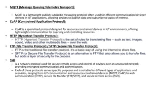 • MQTT (Message Queuing Telemetry Transport):
– MQTT is a lightweight publish-subscribe messaging protocol often used for efficient communication between
devices in IoT applications, allowing devices to publish data and subscribe to topics of interest.
• CoAP (Constrained Application Protocol):
– CoAP is a specialized protocol designed for resource-constrained devices in IoT environments, offering
lightweight communication for querying and controlling resources.
• HTTP (Hypertext Transfer Protocol):
– HTTP (Hypertext Transfer Protocol) is the set of rules for transferring files -- such as text, images,
sound, video and other multimedia files -- over the web.
• FTP (File Transfer Protocol) / SFTP (Secure File Transfer Protocol):
– FTP is the traditional file transfer protocol. It's a basic way of using the Internet to share files.
– SFTP (or Secure File Transfer Protocol) is an alternative to FTP that also allows you to transfer files,
but adds a layer of security to the process.
• SSH
– is a network protocol used for secure remote access and control of devices over an unsecured network,
providing encrypted communication and authentication.
– Each of these protocols serves specific purposes and is suitable for different types of applications and
scenarios, ranging from IoT communication and resource-constrained devices (MQTT, CoAP) to web
communication (HTTP), secure file transfer (FTP/SFTP), and secure remote access (SSH).
 