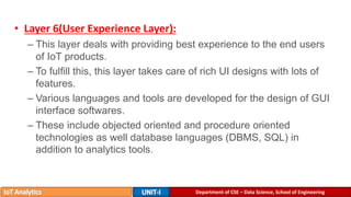 Department of CSE – Data Science, School of Engineering
• Layer 6(User Experience Layer):
– This layer deals with providing best experience to the end users
of IoT products.
– To fulfill this, this layer takes care of rich UI designs with lots of
features.
– Various languages and tools are developed for the design of GUI
interface softwares.
– These include objected oriented and procedure oriented
technologies as well database languages (DBMS, SQL) in
addition to analytics tools.
 