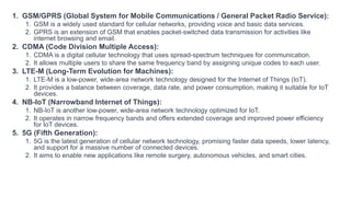 1. GSM/GPRS (Global System for Mobile Communications / General Packet Radio Service):
1. GSM is a widely used standard for cellular networks, providing voice and basic data services.
2. GPRS is an extension of GSM that enables packet-switched data transmission for activities like
internet browsing and email.
2. CDMA (Code Division Multiple Access):
1. CDMA is a digital cellular technology that uses spread-spectrum techniques for communication.
2. It allows multiple users to share the same frequency band by assigning unique codes to each user.
3. LTE-M (Long-Term Evolution for Machines):
1. LTE-M is a low-power, wide-area network technology designed for the Internet of Things (IoT).
2. It provides a balance between coverage, data rate, and power consumption, making it suitable for IoT
devices.
4. NB-IoT (Narrowband Internet of Things):
1. NB-IoT is another low-power, wide-area network technology optimized for IoT.
2. It operates in narrow frequency bands and offers extended coverage and improved power efficiency
for IoT devices.
5. 5G (Fifth Generation):
1. 5G is the latest generation of cellular network technology, promising faster data speeds, lower latency,
and support for a massive number of connected devices.
2. It aims to enable new applications like remote surgery, autonomous vehicles, and smart cities.
 