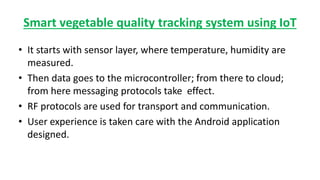 Smart vegetable quality tracking system using IoT
• It starts with sensor layer, where temperature, humidity are
measured.
• Then data goes to the microcontroller; from there to cloud;
from here messaging protocols take effect.
• RF protocols are used for transport and communication.
• User experience is taken care with the Android application
designed.
 