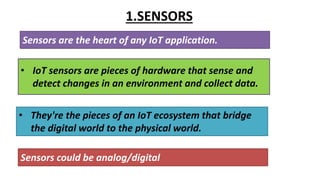 1.SENSORS
Sensors are the heart of any IoT application.
• They're the pieces of an IoT ecosystem that bridge
the digital world to the physical world.
Sensors could be analog/digital
• IoT sensors are pieces of hardware that sense and
detect changes in an environment and collect data.
 