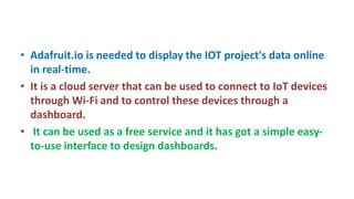 • Adafruit.io is needed to display the IOT project's data online
in real-time.
• It is a cloud server that can be used to connect to IoT devices
through Wi-Fi and to control these devices through a
dashboard.
• It can be used as a free service and it has got a simple easy-
to-use interface to design dashboards.
 