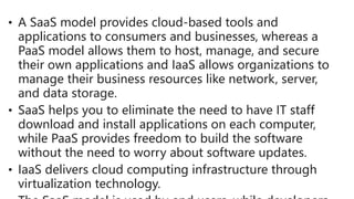 • A SaaS model provides cloud-based tools and
applications to consumers and businesses, whereas a
PaaS model allows them to host, manage, and secure
their own applications and IaaS allows organizations to
manage their business resources like network, server,
and data storage.
• SaaS helps you to eliminate the need to have IT staff
download and install applications on each computer,
while PaaS provides freedom to build the software
without the need to worry about software updates.
• IaaS delivers cloud computing infrastructure through
virtualization technology.
 