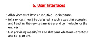 6. User Interfaces
• All devices must have an intuitive user interface.
• IoT services should be designed in such a way that accessing
and handling the services are easier and comfortable for the
end user.
• Like providing mobile/web Applications which are consistent
and not clumpsy.
 
