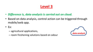 Level 3
• Difference is, data analysis is carried out on cloud.
• Based on data analysis, control action can be triggered through
mobile/web app.
• Ex:
– agricultural applications,
– room freshening solutions based on odour
data analysis
 