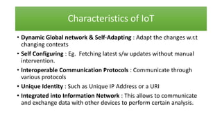 Characteristics of IoT
• Dynamic Global network & Self-Adapting : Adapt the changes w.r.t
changing contexts
• Self Configuring : Eg. Fetching latest s/w updates without manual
intervention.
• Interoperable Communication Protocols : Communicate through
various protocols
• Unique Identity : Such as Unique IP Address or a URI
• Integrated into Information Network : This allows to communicate
and exchange data with other devices to perform certain analysis.
 