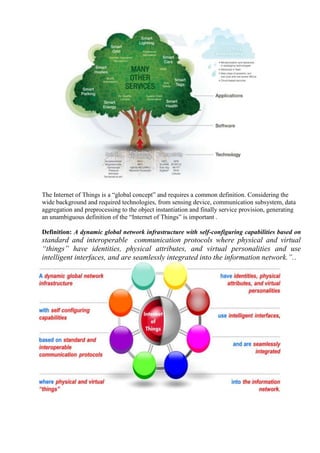 The Internet of Things is a ―global concept‖ and requires a common definition. Considering the
wide background and required technologies, from sensing device, communication subsystem, data
aggregation and preprocessing to the object instantiation and finally service provision, generating
an unambiguous definition of the ―Internet of Things‖ is important .
Definition: A dynamic global network infrastructure with self-configuring capabilities based on
standard and interoperable communication protocols where physical and virtual
“things” have identities, physical attributes, and virtual personalities and use
intelligent interfaces, and are seamlessly integrated into the information network.”..
 