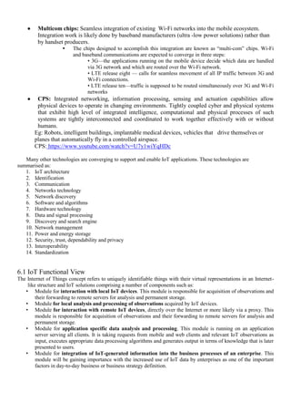  Multicom chips: Seamless integration of existing Wi-Fi networks into the mobile ecosystem.
Integration work is likely done by baseband manufacturers (ultra -low power solutions) rather than
by handset producers.
• The chips designed to accomplish this integration are known as ―multi-com‖ chips. Wi-Fi
and baseband communications are expected to converge in three steps:
• 3G—the applications running on the mobile device decide which data are handled
via 3G network and which are routed over the Wi-Fi network.
• LTE release eight — calls for seamless movement of all IP traffic between 3G and
Wi-Fi connections.
• LTE release ten—traffic is supposed to be routed simultaneously over 3G and Wi-Fi
networks
 CPS: Integrated networking, information processing, sensing and actuation capabilities allow
physical devices to operate in changing environments. Tightly coupled cyber and physical systems
that exhibit high level of integrated intelligence, computational and physical processes of such
systems are tightly interconnected and coordinated to work together effectively with or without
humans.
Eg: Robots, intelligent buildings, implantable medical devices, vehicles that drive themselves or
planes that automatically fly in a controlled airspace.
CPS: https://www.youtube.com/watch?v=U7y1wiYqHDc
Many other technologies are converging to support and enable IoT applications. These technologies are
summarised as:
1. IoT architecture
2. Identification
3. Communication
4. Networks technology
5. Network discovery
6. Software and algorithms
7. Hardware technology
8. Data and signal processing
9. Discovery and search engine
10. Network management
11. Power and energy storage
12. Security, trust, dependability and privacy
13. Interoperability
14. Standardization
6.1 IoT Functional View
The Internet of Things concept refers to uniquely identifiable things with their virtual representations in an Internet-
like structure and IoT solutions comprising a number of components such as:
• Module for interaction with local IoT devices. This module is responsible for acquisition of observations and
their forwarding to remote servers for analysis and permanent storage.
• Module for local analysis and processing of observations acquired by IoT devices.
• Module for interaction with remote IoT devices, directly over the Internet or more likely via a proxy. This
module is responsible for acquisition of observations and their forwarding to remote servers for analysis and
permanent storage.
• Module for application specific data analysis and processing. This module is running on an application
server serving all clients. It is taking requests from mobile and web clients and relevant IoT observations as
input, executes appropriate data processing algorithms and generates output in terms of knowledge that is later
presented to users.
• Module for integration of IoT-generated information into the business processes of an enterprise. This
module will be gaining importance with the increased use of IoT data by enterprises as one of the important
factors in day-to-day business or business strategy definition.
 