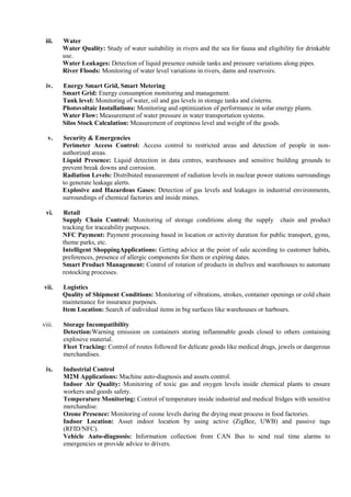 iii. Water
Water Quality: Study of water suitability in rivers and the sea for fauna and eligibility for drinkable
use.
Water Leakages: Detection of liquid presence outside tanks and pressure variations along pipes.
River Floods: Monitoring of water level variations in rivers, dams and reservoirs.
iv. Energy Smart Grid, Smart Metering
Smart Grid: Energy consumption monitoring and management.
Tank level: Monitoring of water, oil and gas levels in storage tanks and cisterns.
Photovoltaic Installations: Monitoring and optimization of performance in solar energy plants.
Water Flow: Measurement of water pressure in water transportation systems.
Silos Stock Calculation: Measurement of emptiness level and weight of the goods.
v. Security & Emergencies
Perimeter Access Control: Access control to restricted areas and detection of people in non-
authorized areas.
Liquid Presence: Liquid detection in data centres, warehouses and sensitive building grounds to
prevent break downs and corrosion.
Radiation Levels: Distributed measurement of radiation levels in nuclear power stations surroundings
to generate leakage alerts.
Explosive and Hazardous Gases: Detection of gas levels and leakages in industrial environments,
surroundings of chemical factories and inside mines.
vi. Retail
Supply Chain Control: Monitoring of storage conditions along the supply chain and product
tracking for traceability purposes.
NFC Payment: Payment processing based in location or activity duration for public transport, gyms,
theme parks, etc.
Intelligent ShoppingApplications: Getting advice at the point of sale according to customer habits,
preferences, presence of allergic components for them or expiring dates.
Smart Product Management: Control of rotation of products in shelves and warehouses to automate
restocking processes.
vii. Logistics
Quality of Shipment Conditions: Monitoring of vibrations, strokes, container openings or cold chain
maintenance for insurance purposes.
Item Location: Search of individual items in big surfaces like warehouses or harbours.
viii. Storage Incompatibility
Detection:Warning emission on containers storing inflammable goods closed to others containing
explosive material.
Fleet Tracking: Control of routes followed for delicate goods like medical drugs, jewels or dangerous
merchandises.
ix. Industrial Control
M2M Applications: Machine auto-diagnosis and assets control.
Indoor Air Quality: Monitoring of toxic gas and oxygen levels inside chemical plants to ensure
workers and goods safety.
Temperature Monitoring: Control of temperature inside industrial and medical fridges with sensitive
merchandise.
Ozone Presence: Monitoring of ozone levels during the drying meat process in food factories.
Indoor Location: Asset indoor location by using active (ZigBee, UWB) and passive tags
(RFID/NFC).
Vehicle Auto-diagnosis: Information collection from CAN Bus to send real time alarms to
emergencies or provide advice to drivers.
 