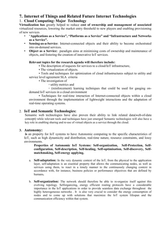 7. Internet of Things and Related Future Internet Technologies
1. Cloud Computing: Major Technology
Virtualization has greatly helped to reduce cost of ownership and management of associated
virtualized resources, lowering the market entry threshold to new players and enabling provisioning
of new services
• ―Applications as a Service‖, ―Platforms as a Service‖ and ―Infrastructure and Networks
as a Service‖.
• Sensing-as-a-Service: Internet-connected objects and their ability to become orchestrated
into on-demand services.
• Object as a Service: paradigm aims at minimising costs of ownership and maintenance of
objects, and fostering the creation of innovative IoT services.
Relevant topics for the research agenda will therefore include:
• The description of requests for services to a cloud/IoT infrastructure,
• The virtualization of objects.
• Tools and techniques for optimization of cloud infrastructures subject to utility and
service level agreement SLA criteria
• The investigation of
◦ utility metrics and
◦ (reinforcement) learning techniques that could be used for gauging on-
demand IoT services in a cloud environment
• Techniques for real-time interaction of Internet-connected objects within a cloud
environment through the implementation of lightweight interactions and the adaptation of
real-time operating systems.
2. IoT and Semantic Technologies:
Semantic web technologies have also proven their ability to link related data(web-of-data
concept) while relevant tools and techniques have just emerged Semantic technologies will also have a
key role in enabling sharing and re-use of virtual objects as a service through the cloud.
3. Autonomy:
is an property for IoT systems to have Autonomic computing to the specific characteristics of
IoT, such as high dynamicity and distribution, real-time nature, resource constraints, and lossy
environments.
Properties of Autonomic IoT Systems: Self-organization, Self-Protection, Self-
configuration, Self-description, Self-healing, Self-optimisation, Self-discovery, Self-
matchmaking, Self-energy applying.
a. Self-adaptation: In the very dynamic context of the IoT, from the physical to the application
layer, self-adaptation is an essential property that allows the communicating nodes, as well as
services using them, to react in a timely manner to the continuously changing context in
accordance with, for instance, business policies or performance objectives that are defined by
humans.
b. Self-organization: The network should therefore be able to re-organize itself against this
evolving topology. Selforganizing, energy efficient routing protocols have a considerable
importance in the IoT applications in order to provide seamless data exchange throughout the
highly heterogeneous networks . It is also very crucial to consider the energy consumption of
nodes and to come up with solutions that maximize the IoT system lifespan and the
communication efficiency within that system.
 