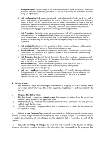 c. Self-optimisation: Optimal usage of the constrained resources (such as memory, bandwidth,
processor, and most importantly, power) of IoT devices is necessary for sustainable and long-
living IoT deployments.
d. Self-configuration: IoT systems are potentially made of thousands of nodes and devices such as
sensors and actuators. Configuration of the system is therefore very complex and difficult to
handle by hand. The IoT system should provide remote configuration facilities so that self-
management applications automatically configure necessary parameters based on the needs of the
applications and users. It consists of configuring for instance device and network parameters,
installing/uninstalling/upgrading software, or tuning performance parameters.
e. Self-Protection: Due to its wireless and ubiquitous nature, IoT will be vulnerable to numerous
malicious attacks. The attacks can be closely related to the physical world, like controlling the
physical environments or obtaining private data. The IoT should autonomously tune itself to
different levels of security and privacy, while not affecting the quality of service and quality of
experience.
f. Self-healing: The objective of this property is to detect , monitor and diagnose problems as they
occur and to immediately attempt to fix them in an autonomous way.
g. Self-description: Things and resources (sensors and actuators) should be able to describe their
characteristics and capabilities in an expressive manner in order to allow other communicating
objects to interact with them.
h. Self-discovery: Together with the self-description, the self-discovery feature plays an essential
role for successful IoT deployments. IoT devices/services should be dynamically discovered and
used by the others in a seamless and transparent way.
i. Self-matchmaking: To fully unlock the IoT potential, virtual objects will have to:
• Be reusable outside the context for which they were originally deployed and
• Be reliable in the service they provide.
a. Self-energy applying. tremendously important (and very IoT specific) feature to realize and
deploy sustainable IoT solutions. Energy harvesting techniques (solar, thermal, vibration, etc.)
should be preferred as a main power supply, rather than batteries that need to be replaced
regularly, and that have a negative effect on the environment
8. Infrastructure:
The Internet of Things will become part of the fabric of everyday life. It will become part of
our overall infrastructure just like water, electricity, telephone, TV and most recently the
Internet.
a. Plug and Play Integration:
i. This functionality requires an infrastructure that supports it, starting from the networking
level and going beyond to the application level.
ii. On the networking level need is to enable the communication features like the ones provided
by IPv6 in all the directions.
iii. Suitable infrastructure components have then to be discovered to enable the integration into
the Internet of Things.
b. Infrastructure Functionality: Automatic adaptation is needed whenever relevant new things
become available, things become unavailable or the status of things changes. The infrastructure has
to support the monitoring of such changes and the adaptation that is required as a result of the
changes.
c. Semantic modelling of Things: To reach the full potential of the Internet of Things,
semantic information regarding the things, the information they can provide or the actuations they
 
