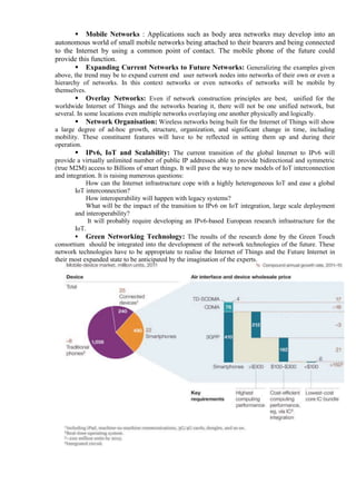  Mobile Networks : Applications such as body area networks may develop into an
autonomous world of small mobile networks being attached to their bearers and being connected
to the Internet by using a common point of contact. The mobile phone of the future could
provide this function.
 Expanding Current Networks to Future Networks: Generalizing the examples given
above, the trend may be to expand current end user network nodes into networks of their own or even a
hierarchy of networks. In this context networks or even networks of networks will be mobile by
themselves.
 Overlay Networks: Even if network construction principles are best, unified for the
worldwide Internet of Things and the networks bearing it, there will not be one unified network, but
several. In some locations even multiple networks overlaying one another physically and logically.
 Network Organisation: Wireless networks being built for the Internet of Things will show
a large degree of ad-hoc growth, structure, organization, and significant change in time, including
mobility. These constituent features will have to be reflected in setting them up and during their
operation.
 IPv6, IoT and Scalability: The current transition of the global Internet to IPv6 will
provide a virtually unlimited number of public IP addresses able to provide bidirectional and symmetric
(true M2M) access to Billions of smart things. It will pave the way to new models of IoT interconnection
and integration. It is raising numerous questions:
How can the Internet infrastructure cope with a highly heterogeneous IoT and ease a global
IoT interconnection?
How interoperability will happen with legacy systems?
What will be the impact of the transition to IPv6 on IoT integration, large scale deployment
and interoperability?
It will probably require developing an IPv6-based European research infrastructure for the
IoT.
 Green Networking Technology: The results of the research done by the Green Touch
consortium should be integrated into the development of the network technologies of the future. These
network technologies have to be appropriate to realise the Internet of Things and the Future Internet in
their most expanded state to be anticipated by the imagination of the experts.
 