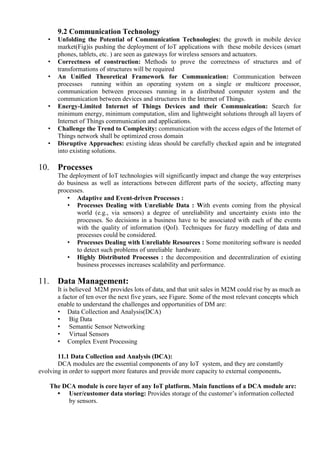 9.2 Communication Technology
• Unfolding the Potential of Communication Technologies: the growth in mobile device
market(Fig)is pushing the deployment of IoT applications with these mobile devices (smart
phones, tablets, etc. ) are seen as gateways for wireless sensors and actuators.
• Correctness of construction: Methods to prove the correctness of structures and of
transformations of structures will be required
• An Unified Theoretical Framework for Communication: Communication between
processes running within an operating system on a single or multicore processor,
communication between processes running in a distributed computer system and the
communication between devices and structures in the Internet of Things.
• Energy-Limited Internet of Things Devices and their Communication: Search for
minimum energy, minimum computation, slim and lightweight solutions through all layers of
Internet of Things communication and applications.
• Challenge the Trend to Complexity: communication with the access edges of the Internet of
Things network shall be optimized cross domain
• Disruptive Approaches: existing ideas should be carefully checked again and be integrated
into existing solutions.
10. Processes
The deployment of IoT technologies will significantly impact and change the way enterprises
do business as well as interactions between different parts of the society, affecting many
processes.
• Adaptive and Event-driven Processes :
• Processes Dealing with Unreliable Data : With events coming from the physical
world (e.g., via sensors) a degree of unreliability and uncertainty exists into the
processes. So decisions in a business have to be associated with each of the events
with the quality of information (QoI). Techniques for fuzzy modelling of data and
processes could be considered.
• Processes Dealing with Unreliable Resources : Some monitoring software is needed
to detect such problems of unreliable hardware.
• Highly Distributed Processes : the decomposition and decentralization of existing
business processes increases scalability and performance.
11. Data Management:
It is believed M2M provides lots of data, and that unit sales in M2M could rise by as much as
a factor of ten over the next five years, see Figure. Some of the most relevant concepts which
enable to understand the challenges and opportunities of DM are:
• Data Collection and Analysis(DCA)
• Big Data
• Semantic Sensor Networking
• Virtual Sensors
• Complex Event Processing
11.1 Data Collection and Analysis (DCA):
DCA modules are the essential components of any IoT system, and they are constantly
evolving in order to support more features and provide more capacity to external components.
The DCA module is core layer of any IoT platform. Main functions of a DCA module are:
• User/customer data storing: Provides storage of the customer’s information collected
by sensors.
 