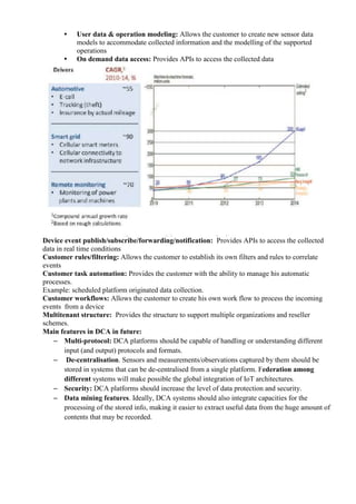 • User data & operation modeling: Allows the customer to create new sensor data
models to accommodate collected information and the modelling of the supported
operations
• On demand data access: Provides APIs to access the collected data
Device event publish/subscribe/forwarding/notification: Provides APIs to access the collected
data in real time conditions
Customer rules/filtering: Allows the customer to establish its own filters and rules to correlate
events
Customer task automation: Provides the customer with the ability to manage his automatic
processes.
Example: scheduled platform originated data collection.
Customer workflows: Allows the customer to create his own work flow to process the incoming
events from a device
Multitenant structure: Provides the structure to support multiple organizations and reseller
schemes.
Main features in DCA in future:
– Multi-protocol: DCA platforms should be capable of handling or understanding different
input (and output) protocols and formats.
– De-centralisation. Sensors and measurements/observations captured by them should be
stored in systems that can be de-centralised from a single platform. Federation among
different systems will make possible the global integration of IoT architectures.
– Security: DCA platforms should increase the level of data protection and security.
– Data mining features. Ideally, DCA systems should also integrate capacities for the
processing of the stored info, making it easier to extract useful data from the huge amount of
contents that may be recorded.
 