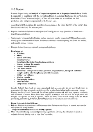 11.2 Big data:
Is about the processing and analysis of large data repositories, so disproportionately large that it
is impossible to treat them with the conventional tools of analytical databases. It is an ―Industrial
Revolution of Data,‖ where the majority of data will be stamped out by machines and their
production rates will grow exponentially with Moore’s Law.
– According to IBM, more than 2.5 quintillion bytes per day, to the extent that 90% of the world’s data
have been created over the past two years.
– Big data requires exceptional technologies to efficiently process large quantities of data within a
tolerable amount of time.
– Technologies being applied to big data include massively parallel processing(MPP) databases, data-
mining grids, distributed file systems, distributed databases, cloud computing platforms, the Internet,
and scalable storage systems.
– Big data deals with unconventional, unstructured databases
Data is due to:
– Web logs;
– RFID;
– Sensor networks;
– Social networks;
– Social data (due to the Social data revolution);
– Internet text and documents;
– Internet search indexing;
– Call detail records;
– Astronomy, atmospheric science, genomics, biogeochemical, biological, and other
complex and/or interdisciplinary scientific research;
– Military surveillance;
– Medical records;
– Photography archives;
– Video archives;
– Large scale e-commerce.
Google, Yahoo!, Face book or some specialized start-ups, currently do not use Oracle tools to
process their big data repositories, and they opt for an distributed, cloud and open source systems.
Hadoop, an Open Source framework that allows applications to work with huge repositories of data
and thousands of nodes. These have been inspired by Google tools such as the MapReduce and
Google File system, or NoSQL systems, which in many cases do not comply with the ACID
(atomicity, consistency, isolation, durability) characteristics of conventional databases
Research targets in this field are:
1. Privacy. Big data systems must avoid any suggestion that users and citizens in general perceive that
their privacy is being invaded.
2. Integration of both relational and NoSQL systems.
3. More efficient indexing, search and processing algorithms, allowing the extraction of results in
reduced time and, ideally, near to ―real time‖ scenarios.
 