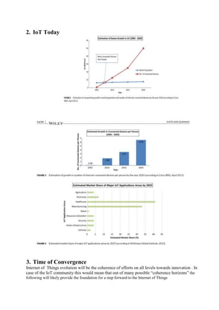 2. IoT Today
3. Time of Convergence
Internet of Things evolution will be the coherence of efforts on all levels towards innovation . In
case of the IoT community this would mean that out of many possible ―coherence horizons‖ the
following will likely provide the foundation for a step forward to the Internet of Things
 