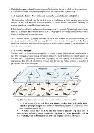 4. Optimised storage of data. Given the amount of information that the new IoT world may generate,
it is essential to avoid that the storage requirements and costs increase exponentially.
11.3 Semantic Sensor Networks and Semantic Annotation of Data(SSN):
The information collected from the physical world in combination with the existing resources and
services on the Web facilitate enhanced methods to obtain business intelligence, enabling the
construction of new types of front-end application.
Efforts to define ontologies and to create frameworks to apply semantic Web technologies to sensor
networks is going on. The Semantic Sensor Web (SSW) proposes annotating sensor data with spatial,
temporal, and thematic semantic metadata.
W3C Semantic Sensor Networks Incubator Group is also working on developing ontology for
describing sensors. Utilizing and reasoning this information enables the integration of the data as
networked knowledge. This machine-interpretable information (i.e.semantics) is a key enabler for the
semantic sensor networks
11.4 Virtual Sensors:
A virtual sensor can be considered as a product of spatial, temporal and/or thematic transformation of
raw data with necessary provenance information attached to this transformation. Virtual sensors and
actuators are a programming abstraction simplifying the development of decentralized WSN
applications. The flow of information between real devices and virtual sensors or actuators is
presented is shown in below figure
• A virtual sensor behaves just like a real sensor, emitting time Series data from a
specified geographic region with newly define thematic concepts or observations which
the real sensors may not have.
• A virtual sensor may not have any real sensor’s physical properties such as
manufacturer or battery power information, but does have other properties, such as:
who created it, what methods are used, and what original sensors it is based on.
 