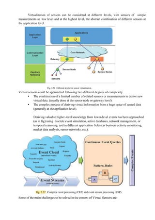 Virtualization of sensors can be considered at different levels, with sensors of simple
measurements at low level and at the highest level, the abstract combination of different sensors at
the application level.
Virtual sensors could be approached following two different degrees of complexity.
• The combination of a limited number of related sensors or measurements to derive new
virtual data. (usually done at the sensor node or gateway level).
• The complex process of deriving virtual information from a huge space of sensed data
(generally at the application level).
Deriving valuable higher-level knowledge from lower-level events has been approached
(as in fig) using discrete event simulation, active databases, network management, or
temporal reasoning, and in different application fields (as business activity monitoring,
market data analysis, sensor networks, etc.).
Some of the main challenges to be solved in the context of Virtual Sensors are:
 