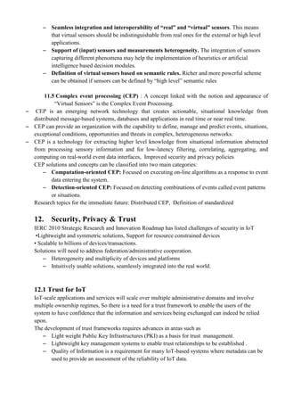 – Seamless integration and interoperability of ―real‖ and ―virtual‖ sensors. This means
that virtual sensors should be indistinguishable from real ones for the external or high level
applications.
– Support of (input) sensors and measurements heterogeneity. The integration of sensors
capturing different phenomena may help the implementation of heuristics or artificial
intelligence based decision modules.
– Definition of virtual sensors based on semantic rules. Richer and more powerful scheme
can be obtained if sensors can be defined by ―high level‖ semantic rules
11.5 Complex event processing (CEP) : A concept linked with the notion and appearance of
―Virtual Sensors‖ is the Complex Event Processing.
– CEP is an emerging network technology that creates actionable, situational knowledge from
distributed message-based systems, databases and applications in real time or near real time.
– CEP can provide an organization with the capability to define, manage and predict events, situations,
exceptional conditions, opportunities and threats in complex, heterogeneous networks.
– CEP is a technology for extracting higher level knowledge from situational information abstracted
from processing sensory information and for low-latency filtering, correlating, aggregating, and
computing on real-world event data interfaces, Improved security and privacy policies
CEP solutions and concepts can be classified into two main categories:
– Computation-oriented CEP: Focused on executing on-line algorithms as a response to event
data entering the system.
– Detection-oriented CEP: Focused on detecting combinations of events called event patterns
or situations.
Research topics for the immediate future: Distributed CEP, Definition of standardized
12. Security, Privacy & Trust
IERC 2010 Strategic Research and Innovation Roadmap has listed challenges of security in IoT
•Lightweight and symmetric solutions, Support for resource constrained devices
• Scalable to billions of devices/transactions.
Solutions will need to address federation/administrative cooperation.
– Heterogeneity and multiplicity of devices and platforms
– Intuitively usable solutions, seamlessly integrated into the real world.
12.1 Trust for IoT
IoT-scale applications and services will scale over multiple administrative domains and involve
multiple ownership regimes, So there is a need for a trust framework to enable the users of the
system to have confidence that the information and services being exchanged can indeed be relied
upon.
The development of trust frameworks requires advances in areas such as
– Light weight Public Key Infrastructures (PKI) as a basis for trust management.
– Lightweight key management systems to enable trust relationships to be established .
– Quality of Information is a requirement for many IoT-based systems where metadata can be
used to provide an assessment of the reliability of IoT data.
 