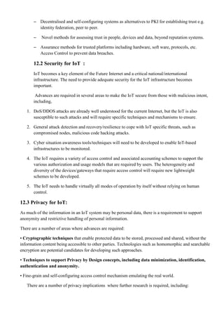 – Decentralised and self-configuring systems as alternatives to PKI for establishing trust e.g.
identity federation, peer to peer.
– Novel methods for assessing trust in people, devices and data, beyond reputation systems.
– Assurance methods for trusted platforms including hardware, soft ware, protocols, etc.
Access Control to prevent data breaches.
12.2 Security for IoT :
IoT becomes a key element of the Future Internet and a critical national/international
infrastructure. The need to provide adequate security for the IoT infrastructure becomes
important.
Advances are required in several areas to make the IoT secure from those with malicious intent,
including,
1. DoS/DDOS attacks are already well understood for the current Internet, but the IoT is also
susceptible to such attacks and will require specific techniques and mechanisms to ensure.
2. General attack detection and recovery/resilience to cope with IoT specific threats, such as
compromised nodes, malicious code hacking attacks.
3. Cyber situation awareness tools/techniques will need to be developed to enable IoT-based
infrastructures to be monitored.
4. The IoT requires a variety of access control and associated accounting schemes to support the
various authorization and usage models that are required by users. The heterogeneity and
diversity of the devices/gateways that require access control will require new lightweight
schemes to be developed.
5. The IoT needs to handle virtually all modes of operation by itself without relying on human
control.
12.3 Privacy for IoT:
As much of the information in an IoT system may be personal data, there is a requirement to support
anonymity and restrictive handling of personal information.
There are a number of areas where advances are required:
• Cryptographic techniques that enable protected data to be stored, processed and shared, without the
information content being accessible to other parties. Technologies such as homomorphic and searchable
encryption are potential candidates for developing such approaches.
• Techniques to support Privacy by Design concepts, including data minimization, identification,
authentication and anonymity.
• Fine-grain and self-configuring access control mechanism emulating the real world.
There are a number of privacy implications where further research is required, including:
 