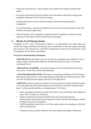 – Preserving location privacy, where location can be inferred from things associated with
people
– Prevention of personal information inference, that individuals would wish to keep private,
through the observation of IoT-related exchanges.
– Keeping information as local as possible using decentralised computing and key
management.
– Use of soft identities, where the real identity of the user can be used to generate various soft
identities for specific applications.
– Each soft identity can be designed for a specific context or application without revealing
unnecessary information, which can lead to privacy breaches
13. Device Level Energy Issues :
Challenges in IoT is how to interconnect ―things‖ in an interoperable way while taking into
account the energy constraints, knowing that the communication is the most energy consuming
task on devices. RF solutions for a wide field of applications in the IoT have been led by a need
for integration and low power consumption.
Low power communication technologies :
•IEEE 802.15.4 has developed a low-cost, low-power consumption, low complexity, low to
medium range communication standard at the link and the physical layers for resource
constrained devices.
• Bluetooth low energy(BLE) is the ultra-lowpower version of the Bluetooth technology
that is up to 15 times more efficient than Bluetooth.
• Ultra-Wide Bandwidth (UWB) Technology is an emerging technology in the IoT domain
that transmits signals across a much larger frequency range than conventional systems. UWB
can allow for high precision ranging of devices in IoT applications.
• RFID/NFC proposes contact less solutions. Proximity cards can only be read from less than
10 cm and follows the ISO 14443 standard and is also the basis of the NFC standard. RFID
tags or vicinity tags dedicated have a reading distance 7 to 8 meters.
• Power consumption reduction of an RF full-receiver can be envisioned, with a target well
below 5mW to enable very small form.
• Lighter communication protocols should also be envisioned as the frequent
synchronization requirement makes frequent activation of the RF link mandatory, thereby
overhead in the power consumption.
• CMOS technology beyond 90 nm, even 65nm nodes, leads to new paradigms in the field
of RF communication.
Already the micro-controller which are now easily embed with Zigbee or Bluetooth.
 