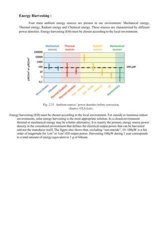 Energy Harvesting :
Four main ambient energy sources are present in our environment: Mechanical energy,
Thermal energy, Radiant energy and Chemical energy. These sources are characterized by different
power densities. Energy harvesting (EH) must be chosen according to the local environment.
Energy harvesting (EH) must be chosen according to the local environment. For outside or luminous indoor
environments, solar energy harvesting is the most appropriate solution. In a closed environment
thermal or mechanical energy may be a better alternative. It is mainly the primary energy source power
density in the considered environment that defines the electrical output power that can be harvested
and not the transducer itself. The figure also shows that, excluding ―sun-outside‖, 10–100μW is a fair
order of magnitude for 1cm2
or 1cm3
-EH output power. Harvesting 100μW during 1 year corresponds
to a total amount of energy equivalent to 1 g of lithium.
 