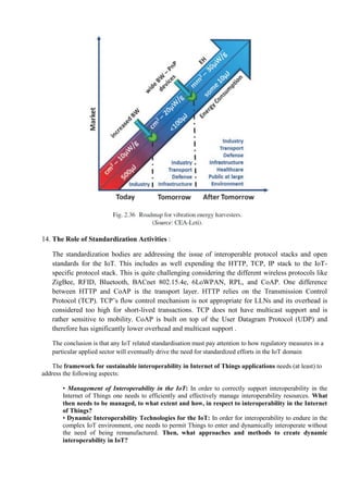 14. The Role of Standardization Activities :
The standardization bodies are addressing the issue of interoperable protocol stacks and open
standards for the IoT. This includes as well expending the HTTP, TCP, IP stack to the IoT-
specific protocol stack. This is quite challenging considering the different wireless protocols like
ZigBee, RFID, Bluetooth, BACnet 802.15.4e, 6LoWPAN, RPL, and CoAP. One difference
between HTTP and CoAP is the transport layer. HTTP relies on the Transmission Control
Protocol (TCP). TCP’s flow control mechanism is not appropriate for LLNs and its overhead is
considered too high for short-lived transactions. TCP does not have multicast support and is
rather sensitive to mobility. CoAP is built on top of the User Datagram Protocol (UDP) and
therefore has significantly lower overhead and multicast support .
The conclusion is that any IoT related standardisation must pay attention to how regulatory measures in a
particular applied sector will eventually drive the need for standardized efforts in the IoT domain
The framework for sustainable interoperability in Internet of Things applications needs (at least) to
address the following aspects:
• Management of Interoperability in the IoT: In order to correctly support interoperability in the
Internet of Things one needs to efficiently and effectively manage interoperability resources. What
then needs to be managed, to what extent and how, in respect to interoperability in the Internet
of Things?
• Dynamic Interoperability Technologies for the IoT: In order for interoperability to endure in the
complex IoT environment, one needs to permit Things to enter and dynamically interoperate without
the need of being remanufactured. Then, what approaches and methods to create dynamic
interoperability in IoT?
 