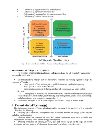 • Coherence of object capabilities and behavior:
• Coherence of application interactivity:
• Coherence of corresponding technology approaches
• Coherence of real and virtual worlds
The Internet of Things is Everywhere
• For providers of networking equipment and applications, the IoT potentially represents a
huge market opportunity.
• Several trends have emerged over the past several years that are working together to shape the
emerging IoT market:
– Rapid growth of data and analytics capabilities enabled by cloud computing
– Rapid growth in smart mobile devices
– Increasing interconnectivity between industrial, operational, and smart mobile
devices.
– Convergence of industrial and enterprise networks that essssnable applications such as
video surveillance, smart meters, asset tracking, fleet management, digital health monitoring,
and a host of other next generation connected services.
• The amount and types of traffic traversing the Internet will change in several ways.
4. Towards the IoT Universe(s)
The forthcoming Internet of Things related research in the scope of Horizon 2020 will in particular
look into the following:
• Fostering of a consistent, interoperable and accessible Internet of Things across sectors,
including standardization.
• Directing effort and attention to important societal application areas such as health and
environment, including focus on low energy consumption.
• Offering orientation on security, privacy, trust and ethical aspects in the scope of current
legislation and development of robust and future-proof general data protection rules.
 