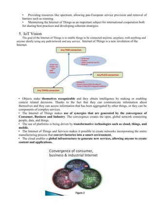 • Providing resources like spectrum, allowing pan-European service provision and removal of
barriers such as roaming.
• Maintaining the Internet of Things as an important subject for international cooperation both
for sharing best practices and developing coherent strategies.
5. IoT Vision
The goal of the Internet of Things is to enable things to be connected anytime, anyplace, with anything and
anyone ideally using any path/network and any service. Internet of Things is a new revolution of the
Internet.
• Objects make themselves recognizable and they obtain intelligence by making or enabling
context related decisions. Thanks to the fact that they can communicate information about
themselves and they can access information that has been aggregated by other things, or they can be
components of complex services.
• The Internet of Things makes use of synergies that are generated by the convergence of
Consumer, Business and Industry. The convergence creates the open, global network connecting
people, data, and things.
• The use of platforms is being driven by transformative technologies such as cloud, things, and
mobile.
• The Internet of Things and Services makes it possible to create networks incorporating the entire
manufacturing process that convert factories into a smart environment.
• The cloud enables a global infrastructure to generate new services, allowing anyone to create
content and applications.
 