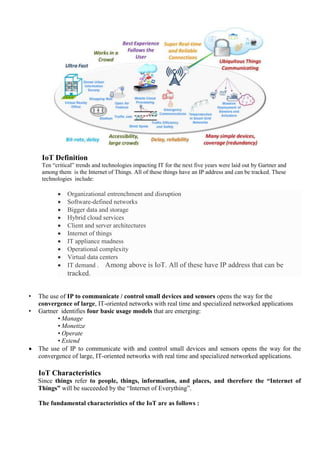 IoT Definition
Ten ―critical‖ trends and technologies impacting IT for the next five years were laid out by Gartner and
among them is the Internet of Things. All of these things have an IP address and can be tracked. These
technologies include:
 Organizational entrenchment and disruption
 Software-defined networks
 Bigger data and storage
 Hybrid cloud services
 Client and server architectures
 Internet of things
 IT appliance madness
 Operational complexity
 Virtual data centers
 IT demand . Among above is IoT. All of these have IP address that can be
tracked.
• The use of IP to communicate / control small devices and sensors opens the way for the
convergence of large, IT-oriented networks with real time and specialized networked applications
• Gartner identifies four basic usage models that are emerging:
• Manage
• Monetize
• Operate
• Extend
 The use of IP to communicate with and control small devices and sensors opens the way for the
convergence of large, IT-oriented networks with real time and specialized networked applications.
IoT Characteristics
Since things refer to people, things, information, and places, and therefore the ―Internet of
Things‖ will be succeeded by the ―Internet of Everything‖.
The fundamental characteristics of the IoT are as follows :
 