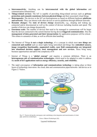a. Interconnectivity: Anything can be interconnected with the global information and
communication infrastructure.
b. Things-related services: The IoT is capable of providing thing-related services such as privacy
protection and semantic consistency between physical things and their associated virtual things.
c. Heterogeneity: The devices in the IoT are heterogeneous as based on different hardware platforms
and networks. They can interact with other devices or service platforms through different networks.
d. Dynamic changes: The state of devices change dynamically, e.g., sleeping and waking up,
connected and/or disconnected as well as the context of devices including location and speed. The
number of devices can change dynamically.
e. Enormous scale: The number of devices that need to be managed to communicate will be larger
than the devices connected to the current Internet having device-triggered communication. Also the
management of data generated and their interpretation for application purposes will be critical .
This relates to semantics of data, as well as efficient data handling.
• The Internet of Things is not a single technology, it’s a concept in which most new things are
connected and enabled such as street lights being networked and things like embedded sensors,
image recognition functionality, augmented reality, near field communication are integrated
into situational decision support, asset management and new services. These bring many
business opportunities and add to the complexity of IT
• Internet of Things is a ―global concept‖ and requires a common definition. There is an
heterogeneous mix of communication technologies, which need to be adapted in order to address
the needs of IoT applications such as energy efficiency, security, and reliability.
• The rapid convergence of information and communications technology is taking place at three
layers of technology innovation: the cloud, data and communication pipes/networks and device as in
Figure 2.7 below.
Layered Architecture
 