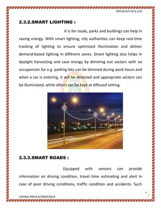 18PCSC41/II-M.Sc.[CS]
VISHNU PRIYA.R/20SPCS019
10
2.3.2.SMART LIGHTING :
It is for roads, parks and buildings can help in
saving energy. With smart lighting, city authorities can keep real-time
tracking of lighting to ensure optimized illumination and deliver
demand-based lighting in different zones. Smart lighting also helps in
daylight harvesting and save energy by dimming out sectors with no
occupancies for e.g. parking lots can be dimmed during work hours and
when a car is entering, it will be detected and appropriate sectors can
be illuminated, while others can be kept at diffused setting.
2.3.3.SMART ROADS :
Equipped with sensors can provide
information on driving condition, travel time estimating and alert in
case of poor driving conditions, traffic condition and accidents. Such
 