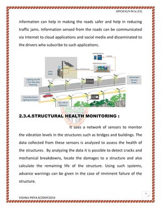 18PCSC41/II-M.Sc.[CS]
VISHNU PRIYA.R/20SPCS019
11
information can help in making the roads safer and help in reducing
traffic jams. Information sensed from the roads can be communicated
via Internet to cloud applications and social media and disseminated to
the drivers who subscribe to such applications.
2.3.4.STRUCTURAL HEALTH MONITORING :
It uses a network of sensors to monitor
the vibration levels in the structures such as bridges and buildings. The
data collected from these sensors is analyzed to assess the health of
the structures. By analyzing the data it is possible to detect cracks and
mechanical breakdowns, locate the damages to a structure and also
calculate the remaining life of the structure. Using such systems,
advance warnings can be given in the case of imminent failure of the
structure.
 