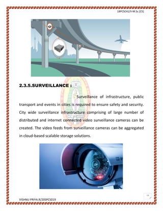 18PCSC41/II-M.Sc.[CS]
VISHNU PRIYA.R/20SPCS019
12
2.3.5.SURVEILLANCE :
Surveillance of infrastructure, public
transport and events in cities is required to ensure safety and security.
City wide surveillance infrastructure comprising of large number of
distributed and internet connected video surveillance cameras can be
created. The video feeds from surveillance cameras can be aggregated
in cloud-based scalable storage solutions.
 