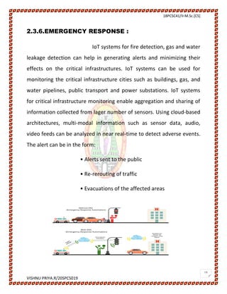 18PCSC41/II-M.Sc.[CS]
VISHNU PRIYA.R/20SPCS019
13
2.3.6.EMERGENCY RESPONSE :
IoT systems for fire detection, gas and water
leakage detection can help in generating alerts and minimizing their
effects on the critical infrastructures. IoT systems can be used for
monitoring the critical infrastructure cities such as buildings, gas, and
water pipelines, public transport and power substations. IoT systems
for critical infrastructure monitoring enable aggregation and sharing of
information collected from lager number of sensors. Using cloud-based
architectures, multi-modal information such as sensor data, audio,
video feeds can be analyzed in near real-time to detect adverse events.
The alert can be in the form:
• Alerts sent to the public
• Re-rerouting of traffic
• Evacuations of the affected areas
 