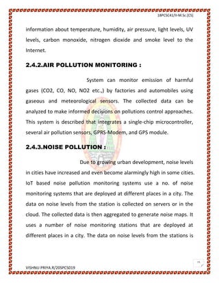 18PCSC41/II-M.Sc.[CS]
VISHNU PRIYA.R/20SPCS019
15
information about temperature, humidity, air pressure, light levels, UV
levels, carbon monoxide, nitrogen dioxide and smoke level to the
Internet.
2.4.2.AIR POLLUTION MONITORING :
System can monitor emission of harmful
gases (CO2, CO, NO, NO2 etc.,) by factories and automobiles using
gaseous and meteorological sensors. The collected data can be
analyzed to make informed decisions on pollutions control approaches.
This system is described that integrates a single-chip microcontroller,
several air pollution sensors, GPRS-Modem, and GPS module.
2.4.3.NOISE POLLUTION :
Due to growing urban development, noise levels
in cities have increased and even become alarmingly high in some cities.
IoT based noise pollution monitoring systems use a no. of noise
monitoring systems that are deployed at different places in a city. The
data on noise levels from the station is collected on servers or in the
cloud. The collected data is then aggregated to generate noise maps. It
uses a number of noise monitoring stations that are deployed at
different places in a city. The data on noise levels from the stations is
 