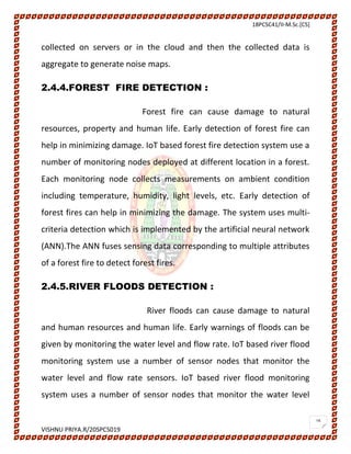 18PCSC41/II-M.Sc.[CS]
VISHNU PRIYA.R/20SPCS019
16
collected on servers or in the cloud and then the collected data is
aggregate to generate noise maps.
2.4.4.FOREST FIRE DETECTION :
Forest fire can cause damage to natural
resources, property and human life. Early detection of forest fire can
help in minimizing damage. IoT based forest fire detection system use a
number of monitoring nodes deployed at different location in a forest.
Each monitoring node collects measurements on ambient condition
including temperature, humidity, light levels, etc. Early detection of
forest fires can help in minimizing the damage. The system uses multi-
criteria detection which is implemented by the artificial neural network
(ANN).The ANN fuses sensing data corresponding to multiple attributes
of a forest fire to detect forest fires.
2.4.5.RIVER FLOODS DETECTION :
River floods can cause damage to natural
and human resources and human life. Early warnings of floods can be
given by monitoring the water level and flow rate. IoT based river flood
monitoring system use a number of sensor nodes that monitor the
water level and flow rate sensors. IoT based river flood monitoring
system uses a number of sensor nodes that monitor the water level
 
