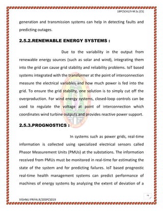 18PCSC41/II-M.Sc.[CS]
VISHNU PRIYA.R/20SPCS019
19
generation and transmission systems can help in detecting faults and
predicting outages.
2.5.2.RENEWABLE ENERGY SYSTEMS :
Due to the variability in the output from
renewable energy sources (such as solar and wind), integrating them
into the grid can cause grid stability and reliability problems. IoT based
systems integrated with the transformer at the point of interconnection
measure the electrical variables and how much power is fed into the
grid. To ensure the grid stability, one solution is to simply cut off the
overproduction. For wind energy systems, closed-loop controls can be
used to regulate the voltage at point of interconnection which
coordinates wind turbine outputs and provides reactive power support.
2.5.3.PROGNOSTICS :
In systems such as power grids, real-time
information is collected using specialized electrical sensors called
Phasor Measurement Units (PMUs) at the substations. The information
received from PMUs must be monitored in real-time for estimating the
state of the system and for predicting failures. IoT based prognostic
real-time health management systems can predict performance of
machines of energy systems by analyzing the extent of deviation of a
 