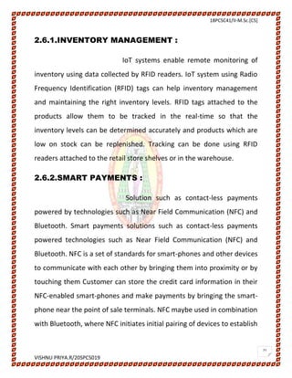 18PCSC41/II-M.Sc.[CS]
VISHNU PRIYA.R/20SPCS019
21
2.6.1.INVENTORY MANAGEMENT :
IoT systems enable remote monitoring of
inventory using data collected by RFID readers. IoT system using Radio
Frequency Identification (RFID) tags can help inventory management
and maintaining the right inventory levels. RFID tags attached to the
products allow them to be tracked in the real-time so that the
inventory levels can be determined accurately and products which are
low on stock can be replenished. Tracking can be done using RFID
readers attached to the retail store shelves or in the warehouse.
2.6.2.SMART PAYMENTS :
Solution such as contact-less payments
powered by technologies such as Near Field Communication (NFC) and
Bluetooth. Smart payments solutions such as contact-less payments
powered technologies such as Near Field Communication (NFC) and
Bluetooth. NFC is a set of standards for smart-phones and other devices
to communicate with each other by bringing them into proximity or by
touching them Customer can store the credit card information in their
NFC-enabled smart-phones and make payments by bringing the smart-
phone near the point of sale terminals. NFC maybe used in combination
with Bluetooth, where NFC initiates initial pairing of devices to establish
 