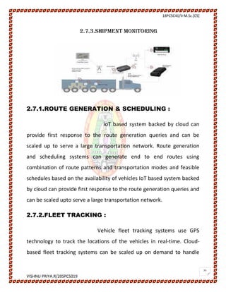 18PCSC41/II-M.Sc.[CS]
VISHNU PRIYA.R/20SPCS019
23
2.7.3.SHIPMENT MONITORING
2.7.1.ROUTE GENERATION & SCHEDULING :
IoT based system backed by cloud can
provide first response to the route generation queries and can be
scaled up to serve a large transportation network. Route generation
and scheduling systems can generate end to end routes using
combination of route patterns and transportation modes and feasible
schedules based on the availability of vehicles IoT based system backed
by cloud can provide first response to the route generation queries and
can be scaled upto serve a large transportation network.
2.7.2.FLEET TRACKING :
Vehicle fleet tracking systems use GPS
technology to track the locations of the vehicles in real-time. Cloud-
based fleet tracking systems can be scaled up on demand to handle
 