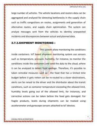 18PCSC41/II-M.Sc.[CS]
VISHNU PRIYA.R/20SPCS019
24
large number of vehicles. The vehicle locations and routers data can be
aggregated and analyzed for detecting bottlenecks in the supply chain
such as traffic congestions on routes, assignments and generation of
alternative routes, and supply chain optimization. The system can
analyze messages sent from the vehicles to identity unexpected
incidents and discrepancies between actual and planned data.
2.7.3.SHIPMENT MONITORING :
This system allow monitoring the conditions
inside containers. IoT based shipment monitoring system use sensors
such as temperature, pressure, humidity, for instance, to monitor the
conditions inside the containers and send the data to the cloud, where
it can be analyzed to detect food spoilage. Therefore, it’s possible to
taken remedial measures such as - the food that has a limited time
budget before it gets rotten can be re-routed to a closer destinations,
alerts can be raised to the driver and the distributor about the transit
conditions, such as container temperature exceeding the allowed limit,
humidity levels going out of the allowed limit, for instances, and
corrective actions can be taken before the food gets damaged. For
fragile products, levels during shipments can be tracked using
accelerometer and gyroscope sensors attached to IoT devices.
 