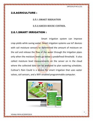 18PCSC41/II-M.Sc.[CS]
VISHNU PRIYA.R/20SPCS019
26
2.8.AGRICULTURE :
2.8.1.SMART IRRIGATION
2.8.2.GREEN HOUSE CONTROL
2.8.1.SMART IRRIGATION :
Smart irrigation system can improve
crop yields while saving water. Smart irrigation systems use IoT devices
with soil moisture sensors to determined the amount of moisture on
the soil and release the flow of the water through the irrigation pipes
only when the moisture levels go below a predefined threshold. It also
collect moisture level measurements on the server on in the cloud
where the collected data can be analyzed to plan watering schedules.
Cultivar’s Rain Could is a device for smart irrigation that uses water
valves, soil sensors, and a WiFi enabled programmable computer.
 