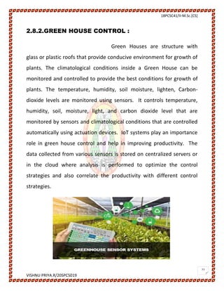 18PCSC41/II-M.Sc.[CS]
VISHNU PRIYA.R/20SPCS019
27
2.8.2.GREEN HOUSE CONTROL :
Green Houses are structure with
glass or plastic roofs that provide conducive environment for growth of
plants. The climatological conditions inside a Green House can be
monitored and controlled to provide the best conditions for growth of
plants. The temperature, humidity, soil moisture, lighten, Carbon-
dioxide levels are monitored using sensors. It controls temperature,
humidity, soil, moisture, light, and carbon dioxide level that are
monitored by sensors and climatological conditions that are controlled
automatically using actuation devices. IoT systems play an importance
role in green house control and help in improving productivity. The
data collected from various sensors is stored on centralized servers or
in the cloud where analysis is performed to optimize the control
strategies and also correlate the productivity with different control
strategies.
 
