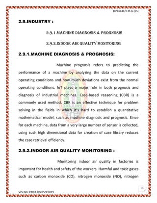 18PCSC41/II-M.Sc.[CS]
VISHNU PRIYA.R/20SPCS019
28
2.9.INDUSTRY :
2.9.1.MACHINE DIAGNOSIS & PROGNOSIS
2.9.2.INDOOR AIR QUALITY MONITORING
2.9.1.MACHINE DIAGNOSIS & PROGNOSIS:
Machine prognosis refers to predicting the
performance of a machine by analyzing the data on the current
operating conditions and how much deviations exist from the normal
operating conditions. IoT plays a major role in both prognosis and
diagnosis of industrial machines. Case-based reasoning (CBR) is a
commonly used method. CBR is an effective technique for problem
solving in the fields in which it’s hard to establish a quantitative
mathematical model, such as machine diagnosis and prognosis. Since
for each machine, data from a very large number of sensor is collected,
using such high dimensional data for creation of case library reduces
the case retrieval efficiency.
2.9.2.INDOOR AIR QUALITY MONITORING :
Monitoring indoor air quality in factories is
important for health and safety of the workers. Harmful and toxic gases
such as carbon monoxide (CO), nitrogen monoxide (NO), nitrogen
 