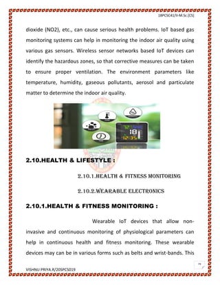 18PCSC41/II-M.Sc.[CS]
VISHNU PRIYA.R/20SPCS019
29
dioxide (NO2), etc., can cause serious health problems. IoT based gas
monitoring systems can help in monitoring the indoor air quality using
various gas sensors. Wireless sensor networks based IoT devices can
identify the hazardous zones, so that corrective measures can be taken
to ensure proper ventilation. The environment parameters like
temperature, humidity, gaseous pollutants, aerosol and particulate
matter to determine the indoor air quality.
2.10.HEALTH & LIFESTYLE :
2.10.1.HEALTH & FITNESS MONITORING
2.10.2.WEARABLE ELECTRONICS
2.10.1.HEALTH & FITNESS MONITORING :
Wearable IoT devices that allow non-
invasive and continuous monitoring of physiological parameters can
help in continuous health and fitness monitoring. These wearable
devices may can be in various forms such as belts and wrist-bands. This
 