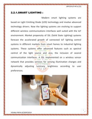 18PCSC41/II-M.Sc.[CS]
VISHNU PRIYA.R/20SPCS019
5
2.2.1.SMART LIGHTING :
Modern smart lighting systems are
based on Light Emitting Diode (LED) technology and involve advanced
technology drivers. Now the lighting systems are evolving to support
different wireless communications interfaces well suited with the IoT
environment. Market propensity of SSL (Solid State Lighting) systems
forecast the accelerated growth of connected IoT lighting control
systems in different markets from smart homes to industrial lighting
systems. These systems offer advanced features such as spectral
control of the light source and also, the inclusion of several
communication interfaces. A SSL implemented on a wireless sensor
network that provides services for sensing illumination changes and
dynamically adjusting luminary brightness according to user
preferences.
 