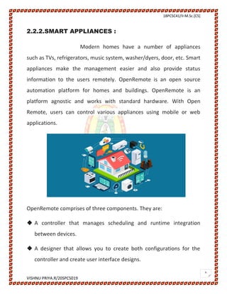 18PCSC41/II-M.Sc.[CS]
VISHNU PRIYA.R/20SPCS019
6
2.2.2.SMART APPLIANCES :
Modern homes have a number of appliances
such as TVs, refrigerators, music system, washer/dyers, door, etc. Smart
appliances make the management easier and also provide status
information to the users remotely. OpenRemote is an open source
automation platform for homes and buildings. OpenRemote is an
platform agnostic and works with standard hardware. With Open
Remote, users can control various appliances using mobile or web
applications.
OpenRemote comprises of three components. They are:
 A controller that manages scheduling and runtime integration
between devices.
 A designer that allows you to create both configurations for the
controller and create user interface designs.
 