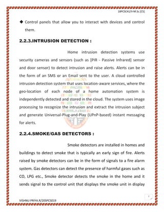 18PCSC41/II-M.Sc.[CS]
VISHNU PRIYA.R/20SPCS019
7
 Control panels that allow you to interact with devices and control
them.
2.2.3.INTRUSION DETECTION :
Home intrusion detection systems use
security cameras and sensors (such as [PIR - Passive Infrared] sensor
and door sensor) to detect intrusion and raise alerts. Alerts can be in
the form of an SMS or an Email sent to the user. A cloud controlled
intrusion detection system that uses location-aware services, where the
geo-location of each node of a home automation system is
independently detected and stored in the cloud. The system uses image
processing to recognize the intrusion and extract the intrusion subject
and generate Universal-Plug-and-Play (UPnP-based) instant messaging
for alerts.
2.2.4.SMOKE/GAS DETECTORS :
Smoke detectors are installed in homes and
buildings to detect smoke that is typically an early sign of fire. Alerts
raised by smoke detectors can be in the form of signals to a fire alarm
system. Gas detectors can detect the presence of harmful gases such as
CO, LPG etc., Smoke detector detects the smoke in the home and it
sends signal to the control unit that displays the smoke unit in display
 