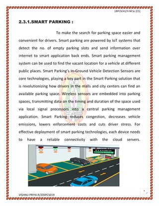 18PCSC41/II-M.Sc.[CS]
VISHNU PRIYA.R/20SPCS019
9
2.3.1.SMART PARKING :
To make the search for parking space easier and
convenient for drivers. Smart parking are powered by IoT systems that
detect the no. of empty parking slots and send information over
internet to smart application back ends. Smart parking management
system can be used to find the vacant location for a vehicle at different
public places. Smart Parking’s In-Ground Vehicle Detection Sensors are
core technologies, playing a key part in the Smart Parking solution that
is revolutionizing how drivers in the malls and city centers can find an
available parking space. Wireless sensors are embedded into parking
spaces, transmitting data on the timing and duration of the space used
via local signal processors into a central parking management
application. Smart Parking reduces congestion, decreases vehicle
emissions, lowers enforcement costs and cuts driver stress. For
effective deployment of smart parking technologies, each device needs
to have a reliable connectivity with the cloud servers.
 